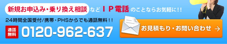 新規お申込み・乗り換え相談などIP電話のことならお気軽に！！24時間全国受付/携帯・PHSからでも通話無料！！通話無料0120-962-235 お見積もり・お問い合わせ