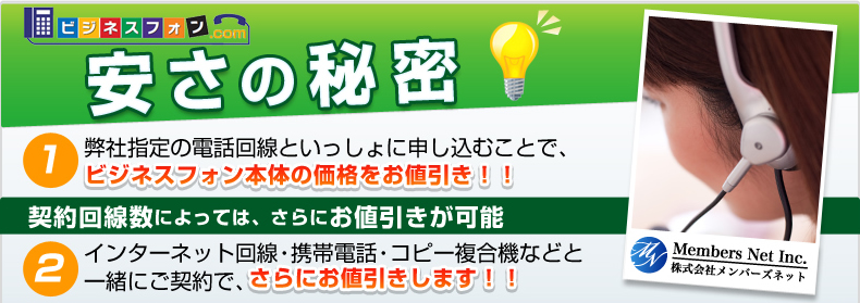 ビジフォンドットコム 安さの秘密　1.弊社指定の電話回線といっしょに申し込むことで、ビジネスフォン本体の価格をお値引き！！2.インターネット回線・携帯電話・コピー複合機などと一緒にご契約で、さらにお値引きします！！契約回線数によっては、さらにお値引きが可能