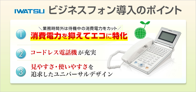 岩通ビジネスフォン導入のポイント 業務時間外は待機中の消費電力をカット 消費電力を抑えてエコに特化 コードレス電話機が充実 見やすさ・使いやすさを追求したユニバーサルデザイン