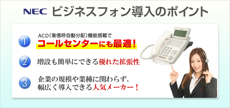 NECビジネスフォン導入のポイントACD(着信呼自動分配)機能搭載でコールセンターにも最適!増設も簡単にできる優れた拡張性 企業の規模や業種に関わらず、幅広く導入できる人気メーカー!